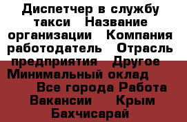 Диспетчер в службу такси › Название организации ­ Компания-работодатель › Отрасль предприятия ­ Другое › Минимальный оклад ­ 30 000 - Все города Работа » Вакансии   . Крым,Бахчисарай